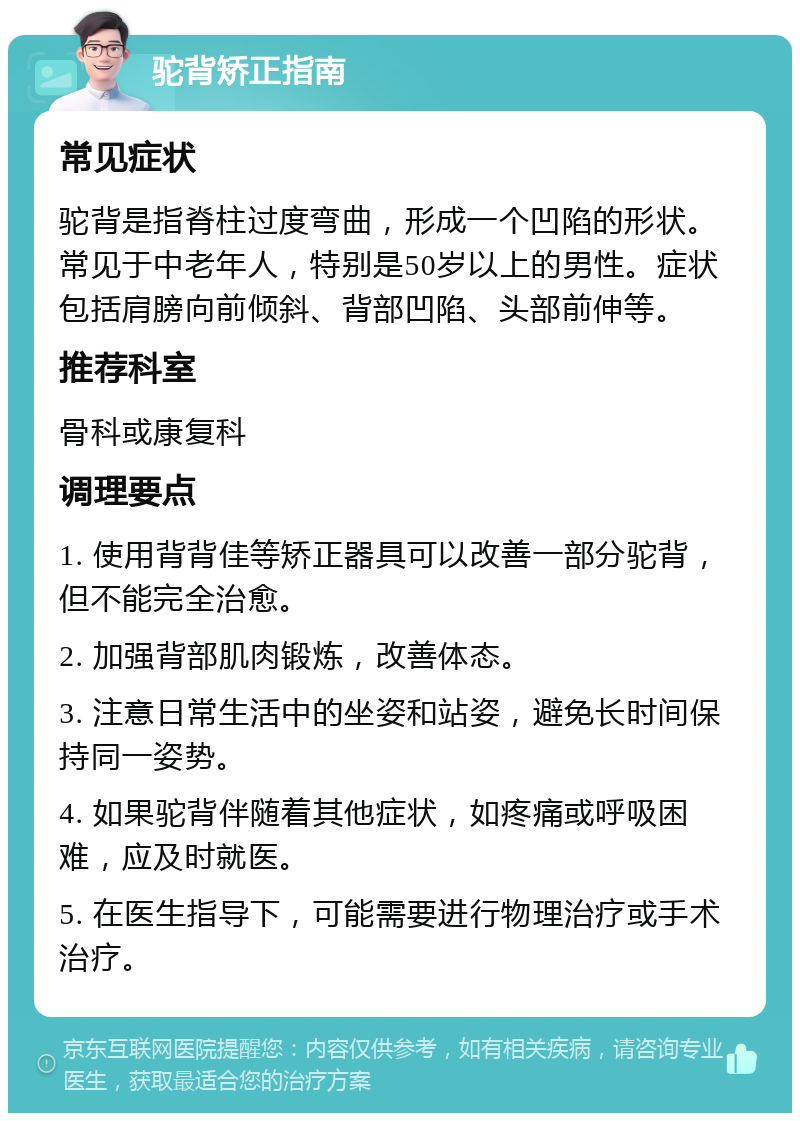 驼背矫正指南 常见症状 驼背是指脊柱过度弯曲，形成一个凹陷的形状。常见于中老年人，特别是50岁以上的男性。症状包括肩膀向前倾斜、背部凹陷、头部前伸等。 推荐科室 骨科或康复科 调理要点 1. 使用背背佳等矫正器具可以改善一部分驼背，但不能完全治愈。 2. 加强背部肌肉锻炼，改善体态。 3. 注意日常生活中的坐姿和站姿，避免长时间保持同一姿势。 4. 如果驼背伴随着其他症状，如疼痛或呼吸困难，应及时就医。 5. 在医生指导下，可能需要进行物理治疗或手术治疗。