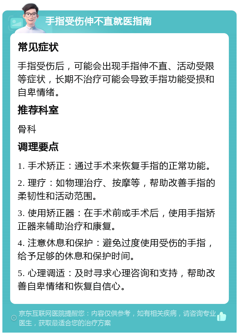 手指受伤伸不直就医指南 常见症状 手指受伤后，可能会出现手指伸不直、活动受限等症状，长期不治疗可能会导致手指功能受损和自卑情绪。 推荐科室 骨科 调理要点 1. 手术矫正：通过手术来恢复手指的正常功能。 2. 理疗：如物理治疗、按摩等，帮助改善手指的柔韧性和活动范围。 3. 使用矫正器：在手术前或手术后，使用手指矫正器来辅助治疗和康复。 4. 注意休息和保护：避免过度使用受伤的手指，给予足够的休息和保护时间。 5. 心理调适：及时寻求心理咨询和支持，帮助改善自卑情绪和恢复自信心。