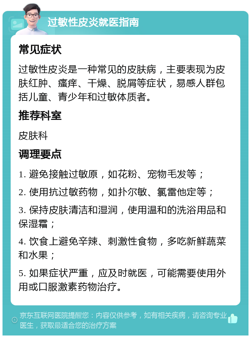 过敏性皮炎就医指南 常见症状 过敏性皮炎是一种常见的皮肤病，主要表现为皮肤红肿、瘙痒、干燥、脱屑等症状，易感人群包括儿童、青少年和过敏体质者。 推荐科室 皮肤科 调理要点 1. 避免接触过敏原，如花粉、宠物毛发等； 2. 使用抗过敏药物，如扑尔敏、氯雷他定等； 3. 保持皮肤清洁和湿润，使用温和的洗浴用品和保湿霜； 4. 饮食上避免辛辣、刺激性食物，多吃新鲜蔬菜和水果； 5. 如果症状严重，应及时就医，可能需要使用外用或口服激素药物治疗。