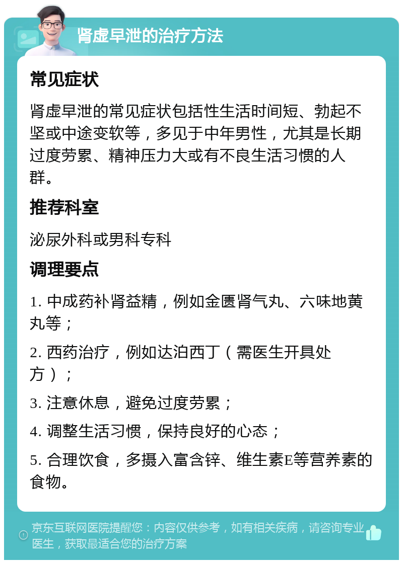 肾虚早泄的治疗方法 常见症状 肾虚早泄的常见症状包括性生活时间短、勃起不坚或中途变软等，多见于中年男性，尤其是长期过度劳累、精神压力大或有不良生活习惯的人群。 推荐科室 泌尿外科或男科专科 调理要点 1. 中成药补肾益精，例如金匮肾气丸、六味地黄丸等； 2. 西药治疗，例如达泊西丁（需医生开具处方）； 3. 注意休息，避免过度劳累； 4. 调整生活习惯，保持良好的心态； 5. 合理饮食，多摄入富含锌、维生素E等营养素的食物。