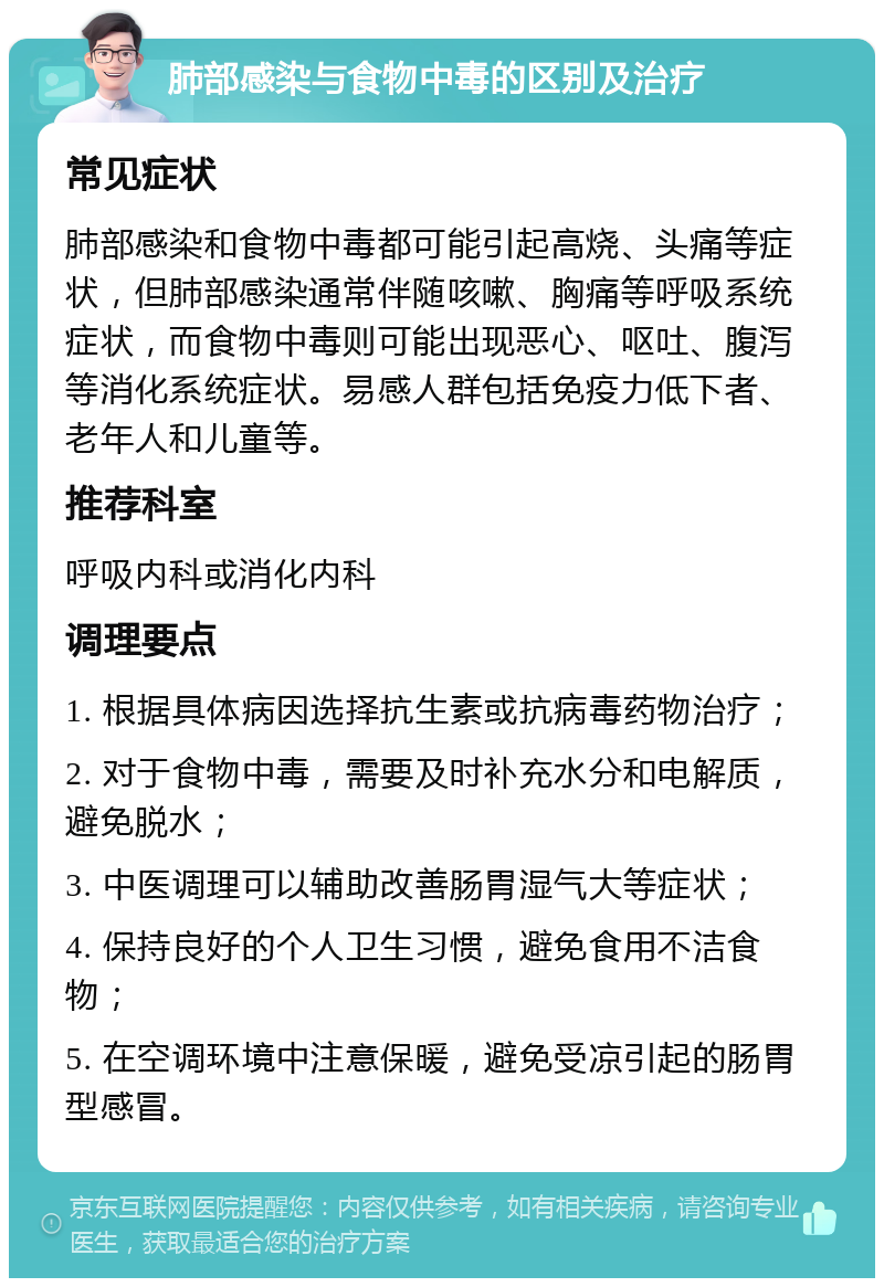 肺部感染与食物中毒的区别及治疗 常见症状 肺部感染和食物中毒都可能引起高烧、头痛等症状，但肺部感染通常伴随咳嗽、胸痛等呼吸系统症状，而食物中毒则可能出现恶心、呕吐、腹泻等消化系统症状。易感人群包括免疫力低下者、老年人和儿童等。 推荐科室 呼吸内科或消化内科 调理要点 1. 根据具体病因选择抗生素或抗病毒药物治疗； 2. 对于食物中毒，需要及时补充水分和电解质，避免脱水； 3. 中医调理可以辅助改善肠胃湿气大等症状； 4. 保持良好的个人卫生习惯，避免食用不洁食物； 5. 在空调环境中注意保暖，避免受凉引起的肠胃型感冒。