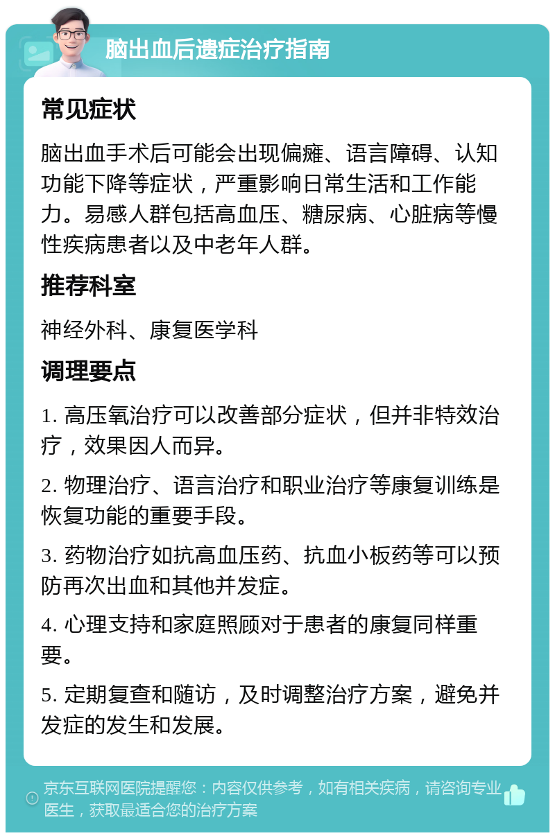 脑出血后遗症治疗指南 常见症状 脑出血手术后可能会出现偏瘫、语言障碍、认知功能下降等症状，严重影响日常生活和工作能力。易感人群包括高血压、糖尿病、心脏病等慢性疾病患者以及中老年人群。 推荐科室 神经外科、康复医学科 调理要点 1. 高压氧治疗可以改善部分症状，但并非特效治疗，效果因人而异。 2. 物理治疗、语言治疗和职业治疗等康复训练是恢复功能的重要手段。 3. 药物治疗如抗高血压药、抗血小板药等可以预防再次出血和其他并发症。 4. 心理支持和家庭照顾对于患者的康复同样重要。 5. 定期复查和随访，及时调整治疗方案，避免并发症的发生和发展。