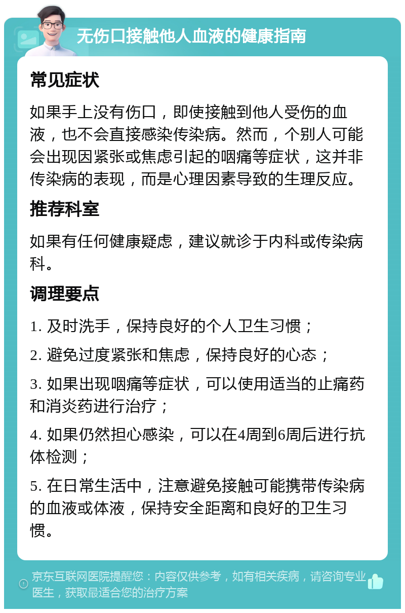 无伤口接触他人血液的健康指南 常见症状 如果手上没有伤口，即使接触到他人受伤的血液，也不会直接感染传染病。然而，个别人可能会出现因紧张或焦虑引起的咽痛等症状，这并非传染病的表现，而是心理因素导致的生理反应。 推荐科室 如果有任何健康疑虑，建议就诊于内科或传染病科。 调理要点 1. 及时洗手，保持良好的个人卫生习惯； 2. 避免过度紧张和焦虑，保持良好的心态； 3. 如果出现咽痛等症状，可以使用适当的止痛药和消炎药进行治疗； 4. 如果仍然担心感染，可以在4周到6周后进行抗体检测； 5. 在日常生活中，注意避免接触可能携带传染病的血液或体液，保持安全距离和良好的卫生习惯。