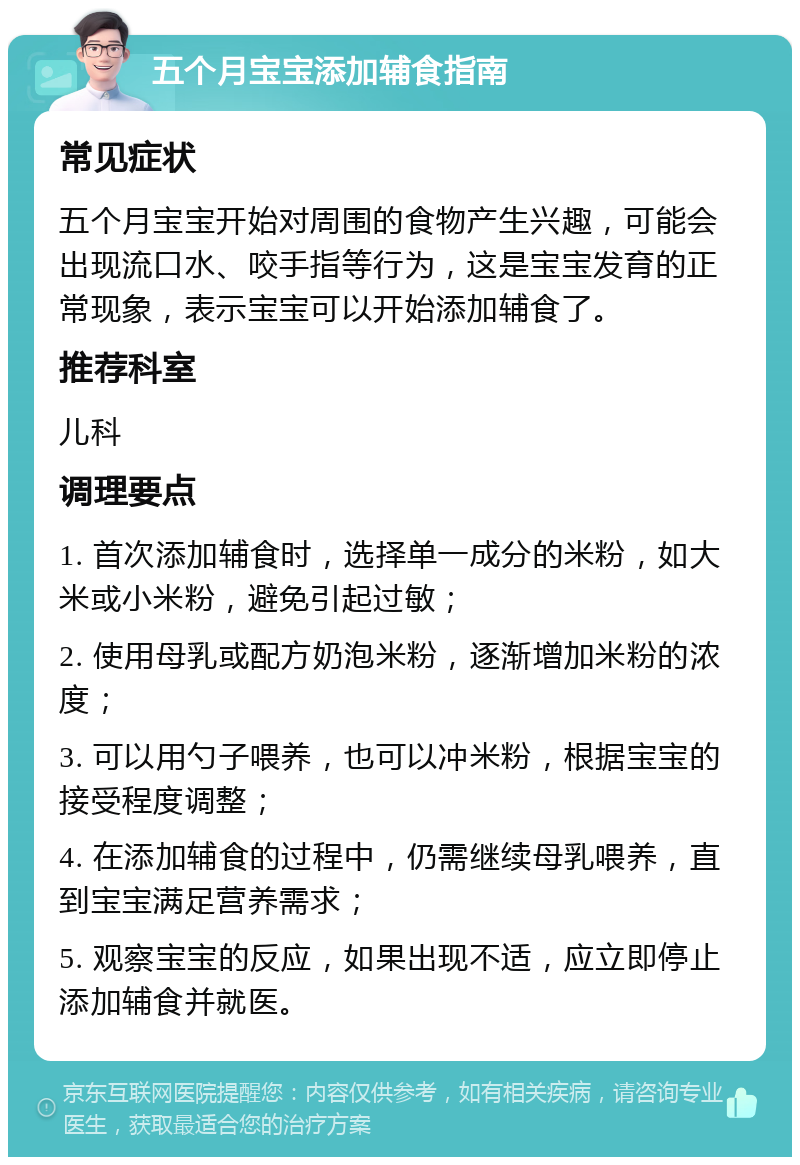 五个月宝宝添加辅食指南 常见症状 五个月宝宝开始对周围的食物产生兴趣，可能会出现流口水、咬手指等行为，这是宝宝发育的正常现象，表示宝宝可以开始添加辅食了。 推荐科室 儿科 调理要点 1. 首次添加辅食时，选择单一成分的米粉，如大米或小米粉，避免引起过敏； 2. 使用母乳或配方奶泡米粉，逐渐增加米粉的浓度； 3. 可以用勺子喂养，也可以冲米粉，根据宝宝的接受程度调整； 4. 在添加辅食的过程中，仍需继续母乳喂养，直到宝宝满足营养需求； 5. 观察宝宝的反应，如果出现不适，应立即停止添加辅食并就医。