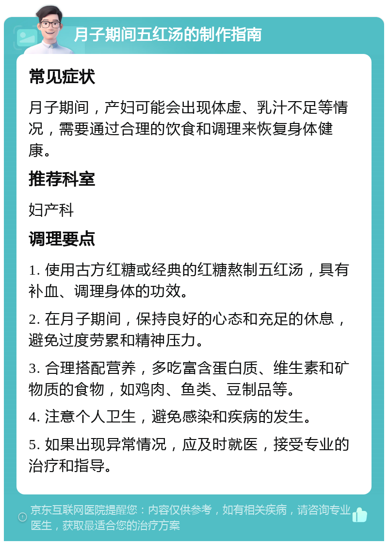 月子期间五红汤的制作指南 常见症状 月子期间，产妇可能会出现体虚、乳汁不足等情况，需要通过合理的饮食和调理来恢复身体健康。 推荐科室 妇产科 调理要点 1. 使用古方红糖或经典的红糖熬制五红汤，具有补血、调理身体的功效。 2. 在月子期间，保持良好的心态和充足的休息，避免过度劳累和精神压力。 3. 合理搭配营养，多吃富含蛋白质、维生素和矿物质的食物，如鸡肉、鱼类、豆制品等。 4. 注意个人卫生，避免感染和疾病的发生。 5. 如果出现异常情况，应及时就医，接受专业的治疗和指导。