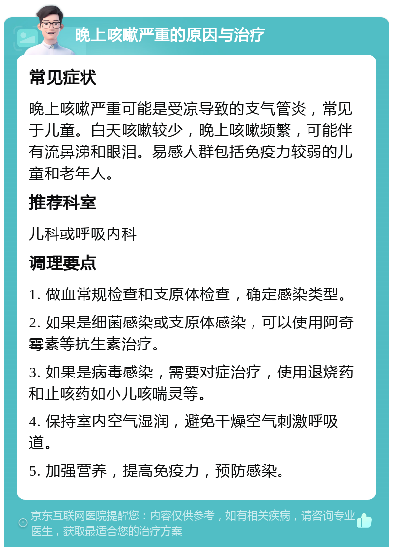 晚上咳嗽严重的原因与治疗 常见症状 晚上咳嗽严重可能是受凉导致的支气管炎，常见于儿童。白天咳嗽较少，晚上咳嗽频繁，可能伴有流鼻涕和眼泪。易感人群包括免疫力较弱的儿童和老年人。 推荐科室 儿科或呼吸内科 调理要点 1. 做血常规检查和支原体检查，确定感染类型。 2. 如果是细菌感染或支原体感染，可以使用阿奇霉素等抗生素治疗。 3. 如果是病毒感染，需要对症治疗，使用退烧药和止咳药如小儿咳喘灵等。 4. 保持室内空气湿润，避免干燥空气刺激呼吸道。 5. 加强营养，提高免疫力，预防感染。