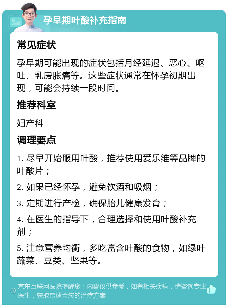 孕早期叶酸补充指南 常见症状 孕早期可能出现的症状包括月经延迟、恶心、呕吐、乳房胀痛等。这些症状通常在怀孕初期出现，可能会持续一段时间。 推荐科室 妇产科 调理要点 1. 尽早开始服用叶酸，推荐使用爱乐维等品牌的叶酸片； 2. 如果已经怀孕，避免饮酒和吸烟； 3. 定期进行产检，确保胎儿健康发育； 4. 在医生的指导下，合理选择和使用叶酸补充剂； 5. 注意营养均衡，多吃富含叶酸的食物，如绿叶蔬菜、豆类、坚果等。