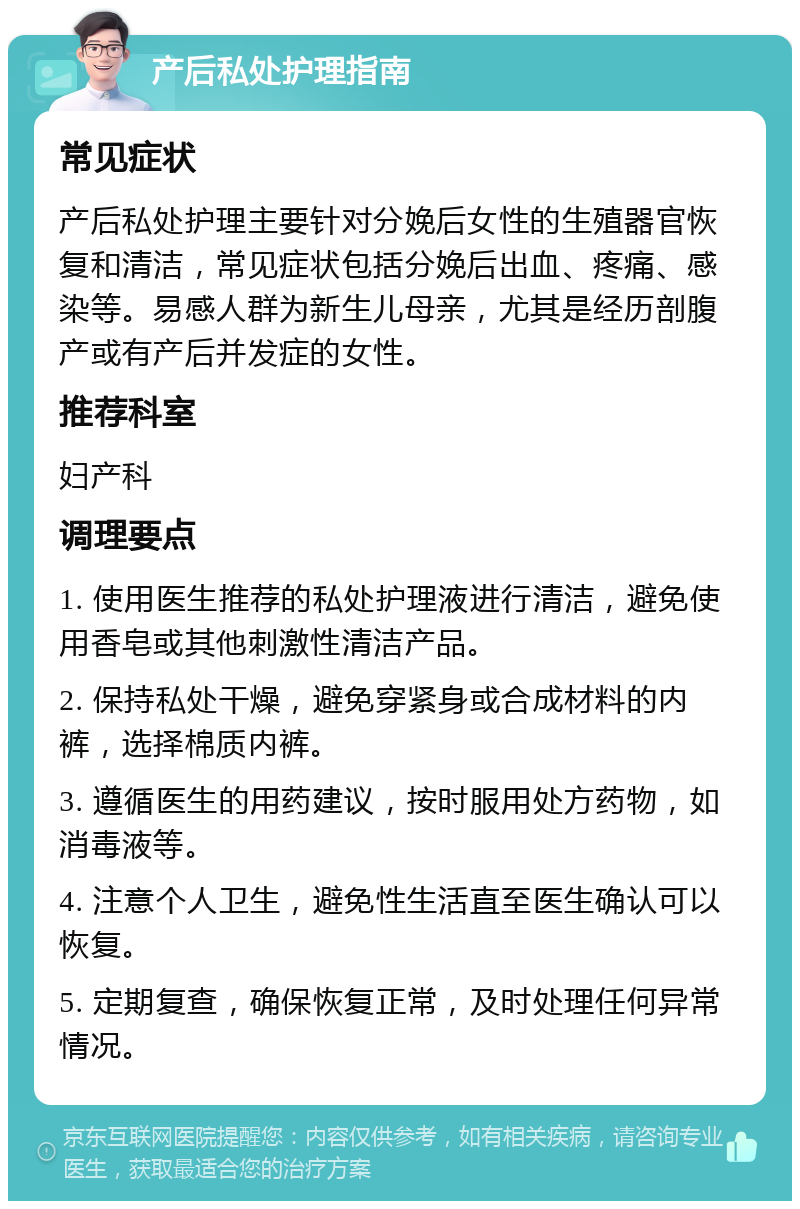 产后私处护理指南 常见症状 产后私处护理主要针对分娩后女性的生殖器官恢复和清洁，常见症状包括分娩后出血、疼痛、感染等。易感人群为新生儿母亲，尤其是经历剖腹产或有产后并发症的女性。 推荐科室 妇产科 调理要点 1. 使用医生推荐的私处护理液进行清洁，避免使用香皂或其他刺激性清洁产品。 2. 保持私处干燥，避免穿紧身或合成材料的内裤，选择棉质内裤。 3. 遵循医生的用药建议，按时服用处方药物，如消毒液等。 4. 注意个人卫生，避免性生活直至医生确认可以恢复。 5. 定期复查，确保恢复正常，及时处理任何异常情况。