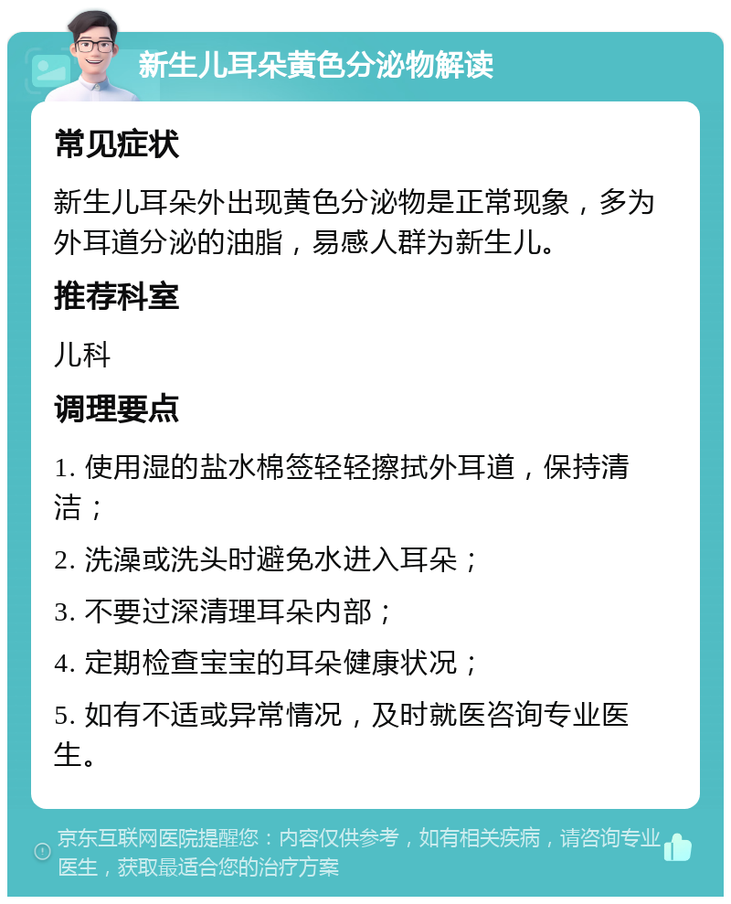 新生儿耳朵黄色分泌物解读 常见症状 新生儿耳朵外出现黄色分泌物是正常现象，多为外耳道分泌的油脂，易感人群为新生儿。 推荐科室 儿科 调理要点 1. 使用湿的盐水棉签轻轻擦拭外耳道，保持清洁； 2. 洗澡或洗头时避免水进入耳朵； 3. 不要过深清理耳朵内部； 4. 定期检查宝宝的耳朵健康状况； 5. 如有不适或异常情况，及时就医咨询专业医生。