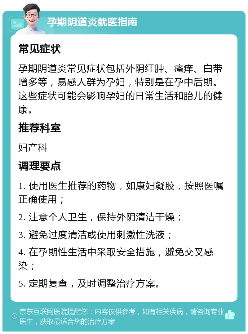 孕期阴道炎就医指南 常见症状 孕期阴道炎常见症状包括外阴红肿、瘙痒、白带增多等，易感人群为孕妇，特别是在孕中后期。这些症状可能会影响孕妇的日常生活和胎儿的健康。 推荐科室 妇产科 调理要点 1. 使用医生推荐的药物，如康妇凝胶，按照医嘱正确使用； 2. 注意个人卫生，保持外阴清洁干燥； 3. 避免过度清洁或使用刺激性洗液； 4. 在孕期性生活中采取安全措施，避免交叉感染； 5. 定期复查，及时调整治疗方案。