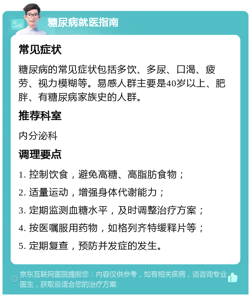 糖尿病就医指南 常见症状 糖尿病的常见症状包括多饮、多尿、口渴、疲劳、视力模糊等。易感人群主要是40岁以上、肥胖、有糖尿病家族史的人群。 推荐科室 内分泌科 调理要点 1. 控制饮食，避免高糖、高脂肪食物； 2. 适量运动，增强身体代谢能力； 3. 定期监测血糖水平，及时调整治疗方案； 4. 按医嘱服用药物，如格列齐特缓释片等； 5. 定期复查，预防并发症的发生。