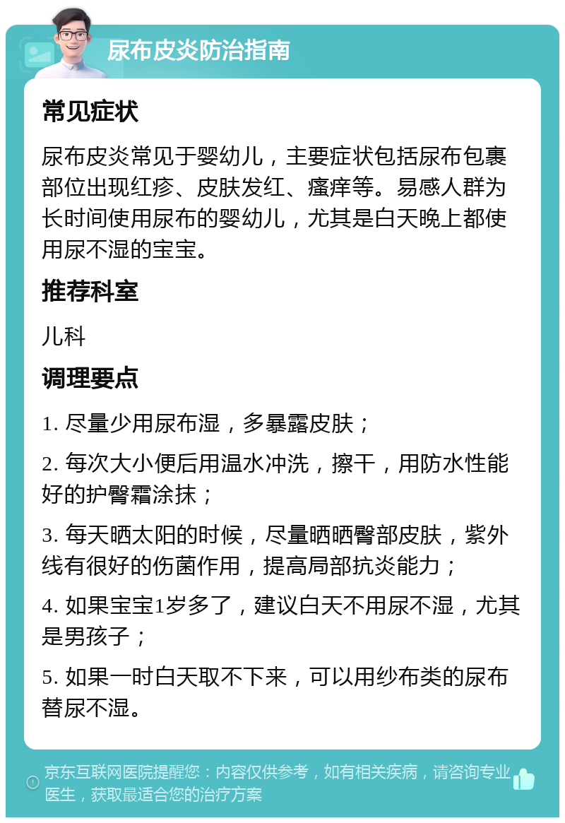 尿布皮炎防治指南 常见症状 尿布皮炎常见于婴幼儿，主要症状包括尿布包裹部位出现红疹、皮肤发红、瘙痒等。易感人群为长时间使用尿布的婴幼儿，尤其是白天晚上都使用尿不湿的宝宝。 推荐科室 儿科 调理要点 1. 尽量少用尿布湿，多暴露皮肤； 2. 每次大小便后用温水冲洗，擦干，用防水性能好的护臀霜涂抹； 3. 每天晒太阳的时候，尽量晒晒臀部皮肤，紫外线有很好的伤菌作用，提高局部抗炎能力； 4. 如果宝宝1岁多了，建议白天不用尿不湿，尤其是男孩子； 5. 如果一时白天取不下来，可以用纱布类的尿布替尿不湿。