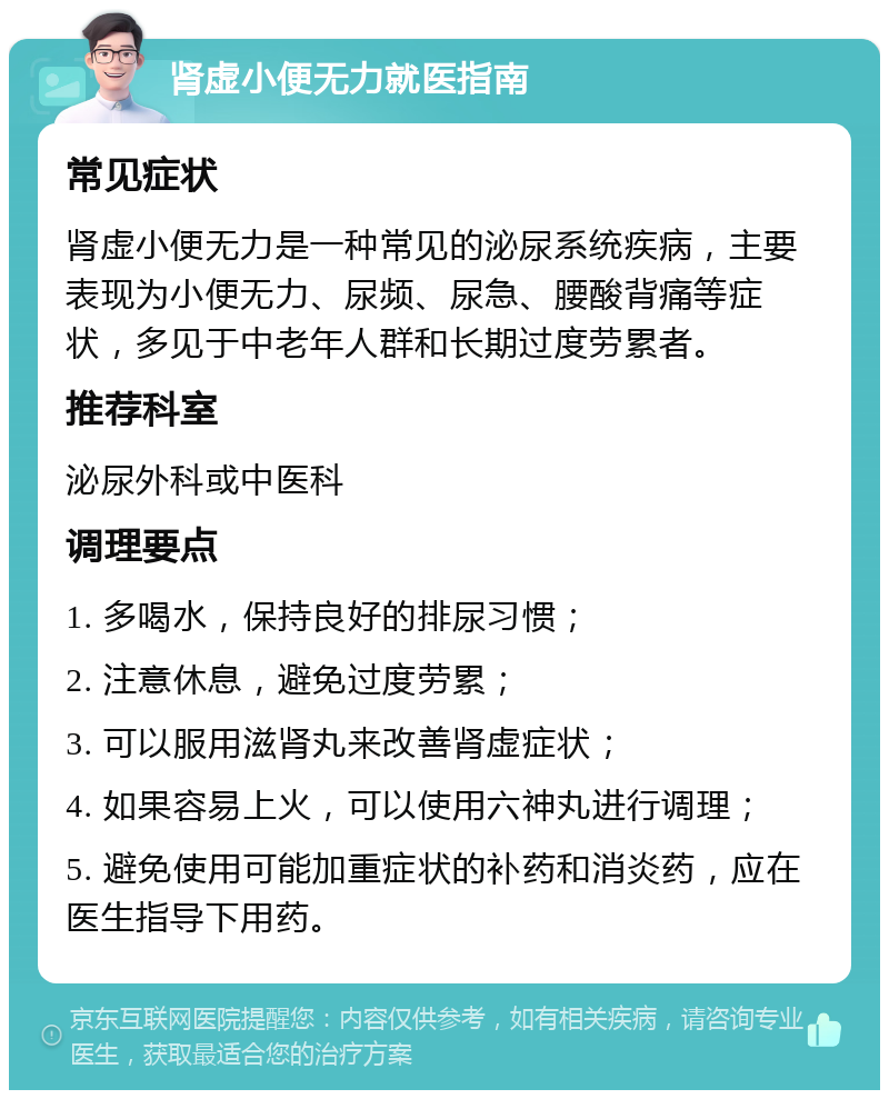 肾虚小便无力就医指南 常见症状 肾虚小便无力是一种常见的泌尿系统疾病，主要表现为小便无力、尿频、尿急、腰酸背痛等症状，多见于中老年人群和长期过度劳累者。 推荐科室 泌尿外科或中医科 调理要点 1. 多喝水，保持良好的排尿习惯； 2. 注意休息，避免过度劳累； 3. 可以服用滋肾丸来改善肾虚症状； 4. 如果容易上火，可以使用六神丸进行调理； 5. 避免使用可能加重症状的补药和消炎药，应在医生指导下用药。