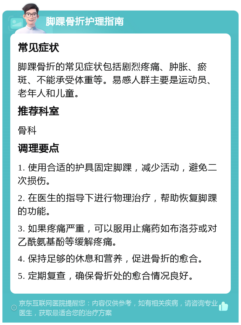 脚踝骨折护理指南 常见症状 脚踝骨折的常见症状包括剧烈疼痛、肿胀、瘀斑、不能承受体重等。易感人群主要是运动员、老年人和儿童。 推荐科室 骨科 调理要点 1. 使用合适的护具固定脚踝，减少活动，避免二次损伤。 2. 在医生的指导下进行物理治疗，帮助恢复脚踝的功能。 3. 如果疼痛严重，可以服用止痛药如布洛芬或对乙酰氨基酚等缓解疼痛。 4. 保持足够的休息和营养，促进骨折的愈合。 5. 定期复查，确保骨折处的愈合情况良好。