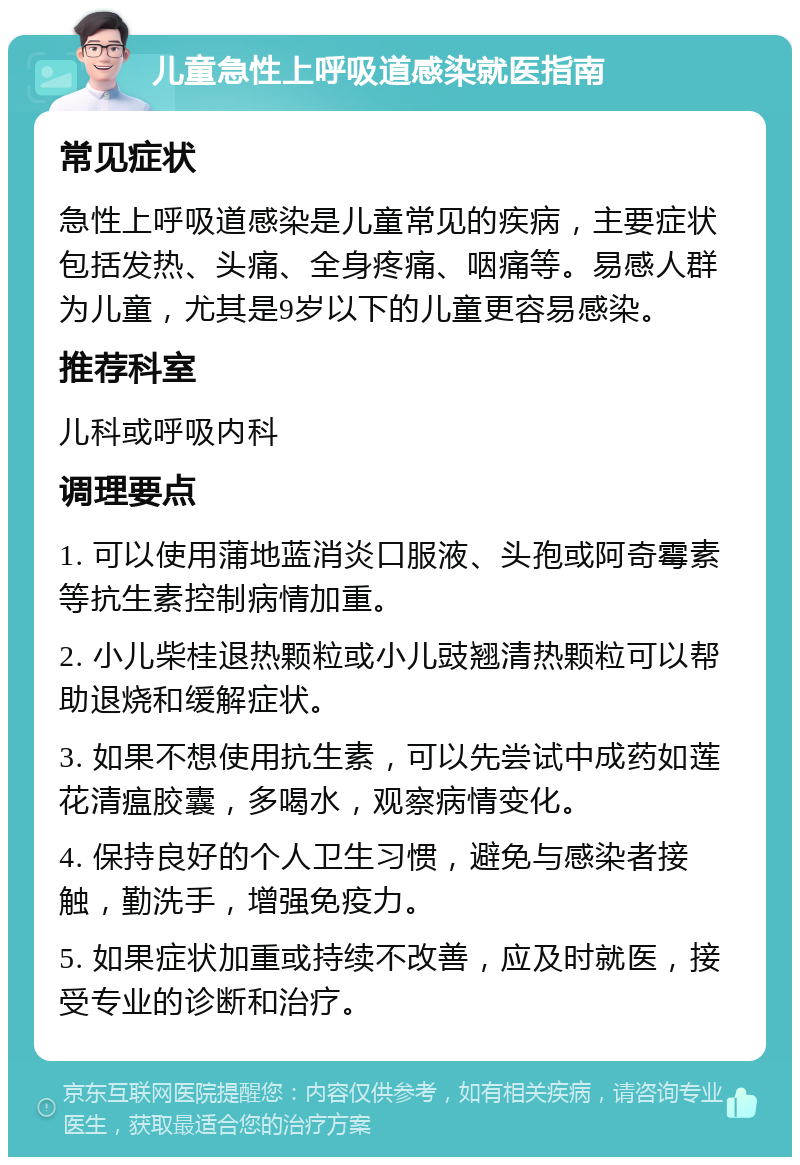 儿童急性上呼吸道感染就医指南 常见症状 急性上呼吸道感染是儿童常见的疾病，主要症状包括发热、头痛、全身疼痛、咽痛等。易感人群为儿童，尤其是9岁以下的儿童更容易感染。 推荐科室 儿科或呼吸内科 调理要点 1. 可以使用蒲地蓝消炎口服液、头孢或阿奇霉素等抗生素控制病情加重。 2. 小儿柴桂退热颗粒或小儿豉翘清热颗粒可以帮助退烧和缓解症状。 3. 如果不想使用抗生素，可以先尝试中成药如莲花清瘟胶囊，多喝水，观察病情变化。 4. 保持良好的个人卫生习惯，避免与感染者接触，勤洗手，增强免疫力。 5. 如果症状加重或持续不改善，应及时就医，接受专业的诊断和治疗。