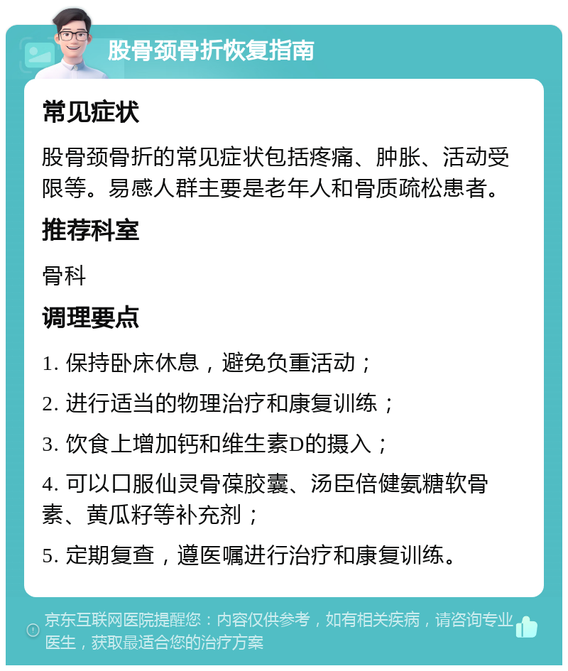 股骨颈骨折恢复指南 常见症状 股骨颈骨折的常见症状包括疼痛、肿胀、活动受限等。易感人群主要是老年人和骨质疏松患者。 推荐科室 骨科 调理要点 1. 保持卧床休息，避免负重活动； 2. 进行适当的物理治疗和康复训练； 3. 饮食上增加钙和维生素D的摄入； 4. 可以口服仙灵骨葆胶囊、汤臣倍健氨糖软骨素、黄瓜籽等补充剂； 5. 定期复查，遵医嘱进行治疗和康复训练。