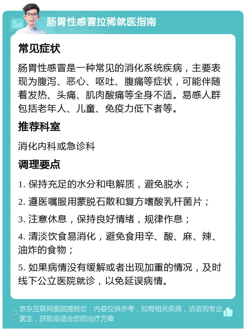 肠胃性感冒拉稀就医指南 常见症状 肠胃性感冒是一种常见的消化系统疾病，主要表现为腹泻、恶心、呕吐、腹痛等症状，可能伴随着发热、头痛、肌肉酸痛等全身不适。易感人群包括老年人、儿童、免疫力低下者等。 推荐科室 消化内科或急诊科 调理要点 1. 保持充足的水分和电解质，避免脱水； 2. 遵医嘱服用蒙脱石散和复方嗜酸乳杆菌片； 3. 注意休息，保持良好情绪，规律作息； 4. 清淡饮食易消化，避免食用辛、酸、麻、辣、油炸的食物； 5. 如果病情没有缓解或者出现加重的情况，及时线下公立医院就诊，以免延误病情。