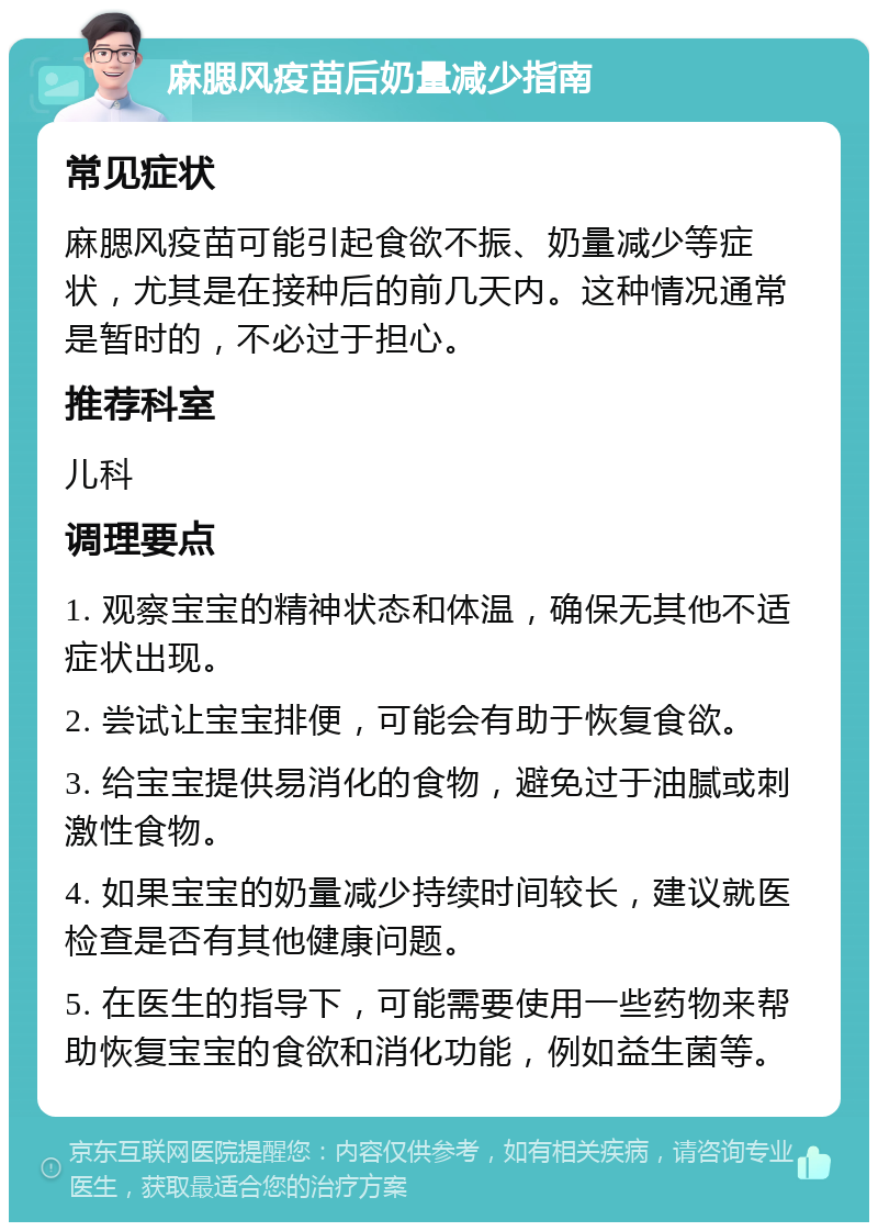 麻腮风疫苗后奶量减少指南 常见症状 麻腮风疫苗可能引起食欲不振、奶量减少等症状，尤其是在接种后的前几天内。这种情况通常是暂时的，不必过于担心。 推荐科室 儿科 调理要点 1. 观察宝宝的精神状态和体温，确保无其他不适症状出现。 2. 尝试让宝宝排便，可能会有助于恢复食欲。 3. 给宝宝提供易消化的食物，避免过于油腻或刺激性食物。 4. 如果宝宝的奶量减少持续时间较长，建议就医检查是否有其他健康问题。 5. 在医生的指导下，可能需要使用一些药物来帮助恢复宝宝的食欲和消化功能，例如益生菌等。