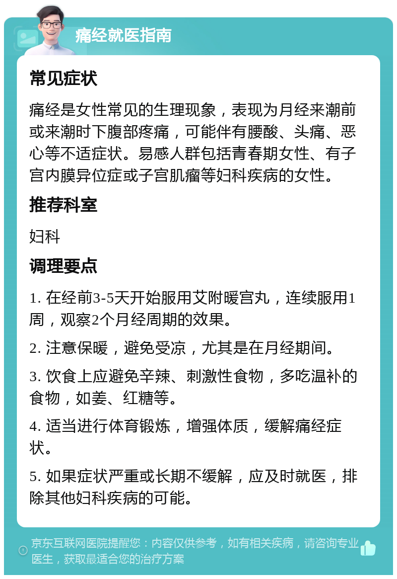 痛经就医指南 常见症状 痛经是女性常见的生理现象，表现为月经来潮前或来潮时下腹部疼痛，可能伴有腰酸、头痛、恶心等不适症状。易感人群包括青春期女性、有子宫内膜异位症或子宫肌瘤等妇科疾病的女性。 推荐科室 妇科 调理要点 1. 在经前3-5天开始服用艾附暖宫丸，连续服用1周，观察2个月经周期的效果。 2. 注意保暖，避免受凉，尤其是在月经期间。 3. 饮食上应避免辛辣、刺激性食物，多吃温补的食物，如姜、红糖等。 4. 适当进行体育锻炼，增强体质，缓解痛经症状。 5. 如果症状严重或长期不缓解，应及时就医，排除其他妇科疾病的可能。