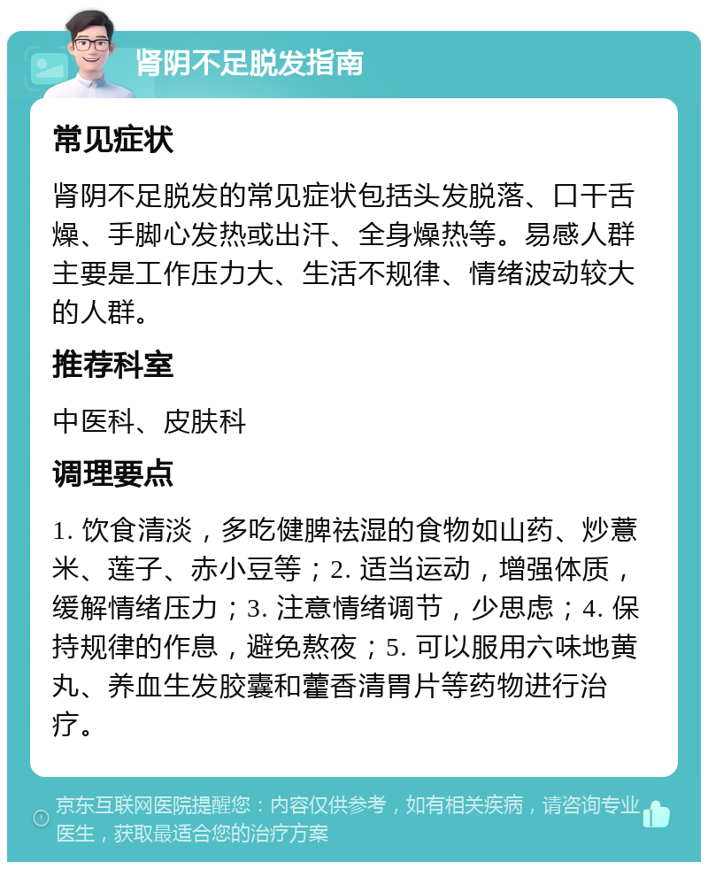 肾阴不足脱发指南 常见症状 肾阴不足脱发的常见症状包括头发脱落、口干舌燥、手脚心发热或出汗、全身燥热等。易感人群主要是工作压力大、生活不规律、情绪波动较大的人群。 推荐科室 中医科、皮肤科 调理要点 1. 饮食清淡，多吃健脾祛湿的食物如山药、炒薏米、莲子、赤小豆等；2. 适当运动，增强体质，缓解情绪压力；3. 注意情绪调节，少思虑；4. 保持规律的作息，避免熬夜；5. 可以服用六味地黄丸、养血生发胶囊和藿香清胃片等药物进行治疗。