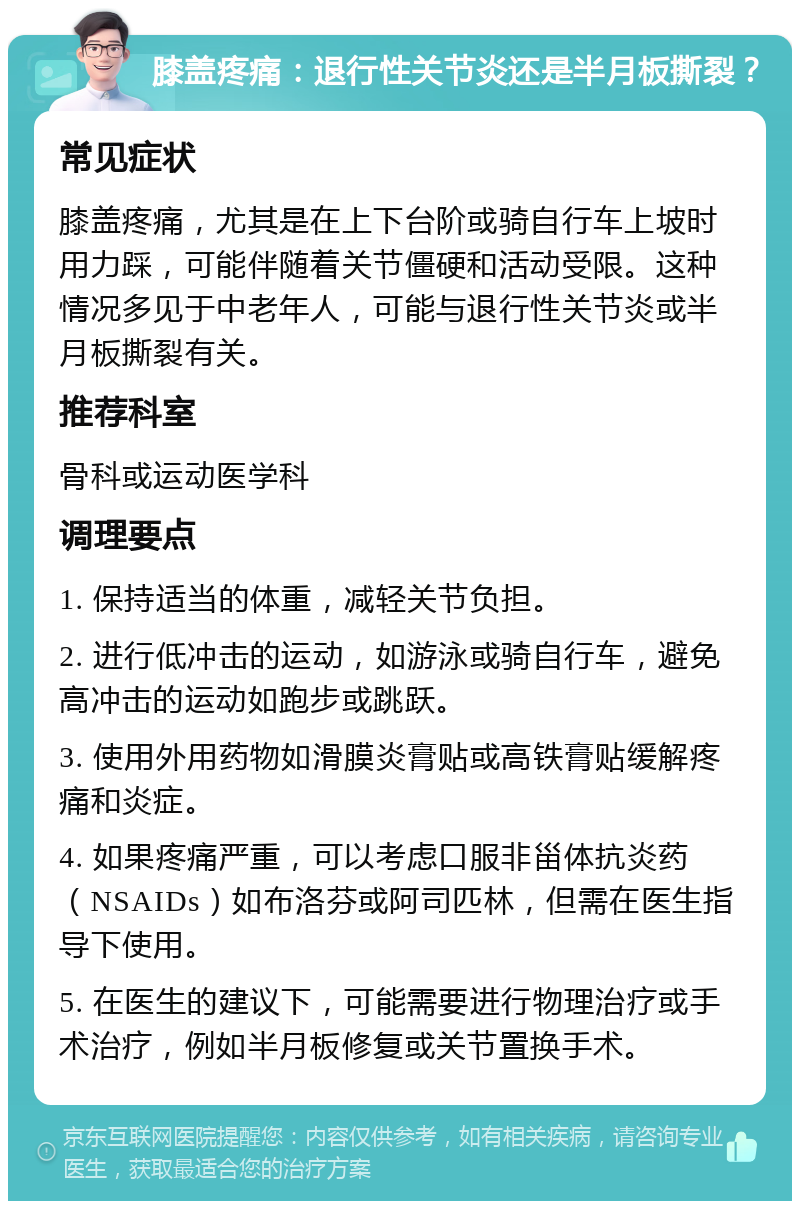 膝盖疼痛：退行性关节炎还是半月板撕裂？ 常见症状 膝盖疼痛，尤其是在上下台阶或骑自行车上坡时用力踩，可能伴随着关节僵硬和活动受限。这种情况多见于中老年人，可能与退行性关节炎或半月板撕裂有关。 推荐科室 骨科或运动医学科 调理要点 1. 保持适当的体重，减轻关节负担。 2. 进行低冲击的运动，如游泳或骑自行车，避免高冲击的运动如跑步或跳跃。 3. 使用外用药物如滑膜炎膏贴或高铁膏贴缓解疼痛和炎症。 4. 如果疼痛严重，可以考虑口服非甾体抗炎药（NSAIDs）如布洛芬或阿司匹林，但需在医生指导下使用。 5. 在医生的建议下，可能需要进行物理治疗或手术治疗，例如半月板修复或关节置换手术。