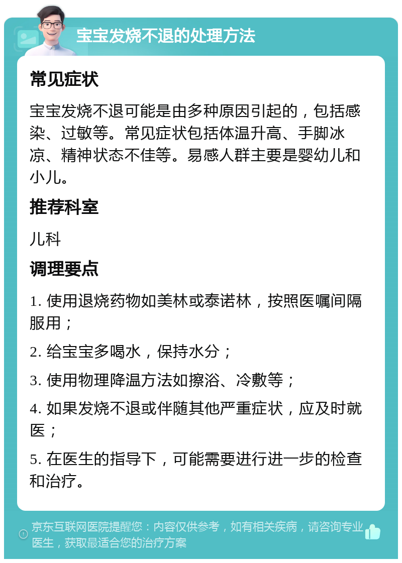 宝宝发烧不退的处理方法 常见症状 宝宝发烧不退可能是由多种原因引起的，包括感染、过敏等。常见症状包括体温升高、手脚冰凉、精神状态不佳等。易感人群主要是婴幼儿和小儿。 推荐科室 儿科 调理要点 1. 使用退烧药物如美林或泰诺林，按照医嘱间隔服用； 2. 给宝宝多喝水，保持水分； 3. 使用物理降温方法如擦浴、冷敷等； 4. 如果发烧不退或伴随其他严重症状，应及时就医； 5. 在医生的指导下，可能需要进行进一步的检查和治疗。