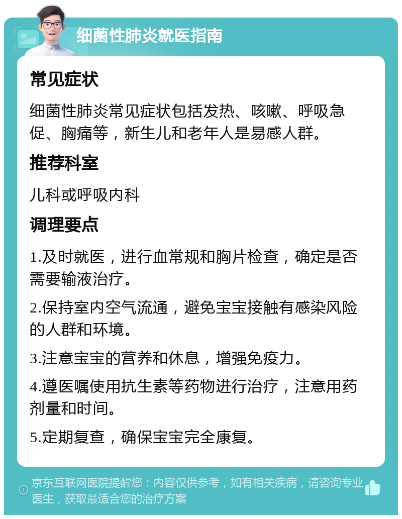 细菌性肺炎就医指南 常见症状 细菌性肺炎常见症状包括发热、咳嗽、呼吸急促、胸痛等，新生儿和老年人是易感人群。 推荐科室 儿科或呼吸内科 调理要点 1.及时就医，进行血常规和胸片检查，确定是否需要输液治疗。 2.保持室内空气流通，避免宝宝接触有感染风险的人群和环境。 3.注意宝宝的营养和休息，增强免疫力。 4.遵医嘱使用抗生素等药物进行治疗，注意用药剂量和时间。 5.定期复查，确保宝宝完全康复。