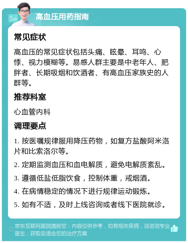 高血压用药指南 常见症状 高血压的常见症状包括头痛、眩晕、耳鸣、心悸、视力模糊等。易感人群主要是中老年人、肥胖者、长期吸烟和饮酒者、有高血压家族史的人群等。 推荐科室 心血管内科 调理要点 1. 按医嘱规律服用降压药物，如复方盐酸阿米洛片和比索洛尔等。 2. 定期监测血压和血电解质，避免电解质紊乱。 3. 遵循低盐低脂饮食，控制体重，戒烟酒。 4. 在病情稳定的情况下进行规律运动锻炼。 5. 如有不适，及时上线咨询或者线下医院就诊。