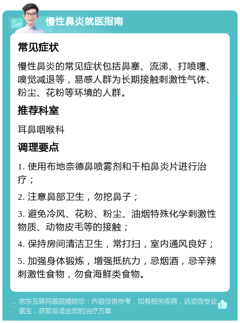 慢性鼻炎就医指南 常见症状 慢性鼻炎的常见症状包括鼻塞、流涕、打喷嚏、嗅觉减退等，易感人群为长期接触刺激性气体、粉尘、花粉等环境的人群。 推荐科室 耳鼻咽喉科 调理要点 1. 使用布地奈德鼻喷雾剂和千柏鼻炎片进行治疗； 2. 注意鼻部卫生，勿挖鼻子； 3. 避免冷风、花粉、粉尘、油烟特殊化学刺激性物质、动物皮毛等的接触； 4. 保持房间清洁卫生，常打扫，室内通风良好； 5. 加强身体锻炼，增强抵抗力，忌烟酒，忌辛辣刺激性食物，勿食海鲜类食物。