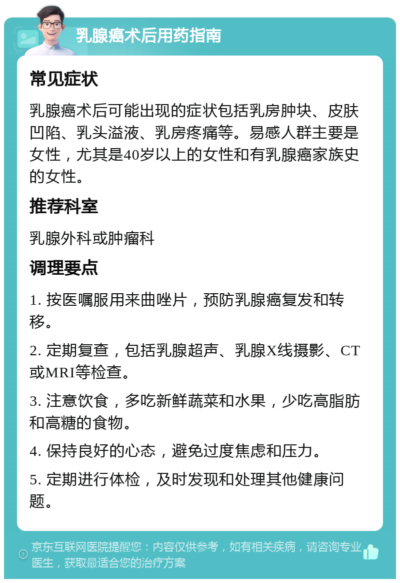 乳腺癌术后用药指南 常见症状 乳腺癌术后可能出现的症状包括乳房肿块、皮肤凹陷、乳头溢液、乳房疼痛等。易感人群主要是女性，尤其是40岁以上的女性和有乳腺癌家族史的女性。 推荐科室 乳腺外科或肿瘤科 调理要点 1. 按医嘱服用来曲唑片，预防乳腺癌复发和转移。 2. 定期复查，包括乳腺超声、乳腺X线摄影、CT或MRI等检查。 3. 注意饮食，多吃新鲜蔬菜和水果，少吃高脂肪和高糖的食物。 4. 保持良好的心态，避免过度焦虑和压力。 5. 定期进行体检，及时发现和处理其他健康问题。