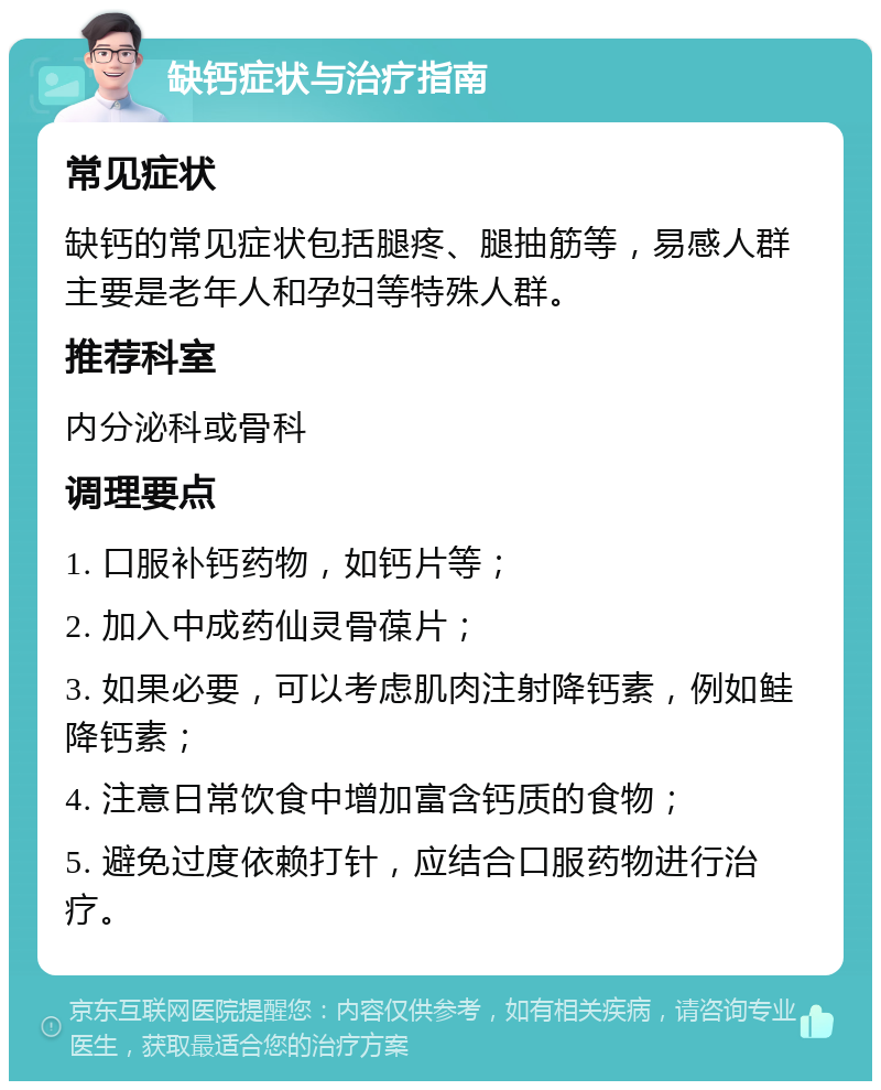 缺钙症状与治疗指南 常见症状 缺钙的常见症状包括腿疼、腿抽筋等，易感人群主要是老年人和孕妇等特殊人群。 推荐科室 内分泌科或骨科 调理要点 1. 口服补钙药物，如钙片等； 2. 加入中成药仙灵骨葆片； 3. 如果必要，可以考虑肌肉注射降钙素，例如鲑降钙素； 4. 注意日常饮食中增加富含钙质的食物； 5. 避免过度依赖打针，应结合口服药物进行治疗。