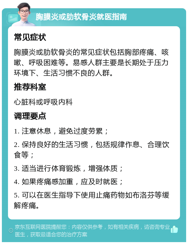 胸膜炎或肋软骨炎就医指南 常见症状 胸膜炎或肋软骨炎的常见症状包括胸部疼痛、咳嗽、呼吸困难等。易感人群主要是长期处于压力环境下、生活习惯不良的人群。 推荐科室 心脏科或呼吸内科 调理要点 1. 注意休息，避免过度劳累； 2. 保持良好的生活习惯，包括规律作息、合理饮食等； 3. 适当进行体育锻炼，增强体质； 4. 如果疼痛感加重，应及时就医； 5. 可以在医生指导下使用止痛药物如布洛芬等缓解疼痛。