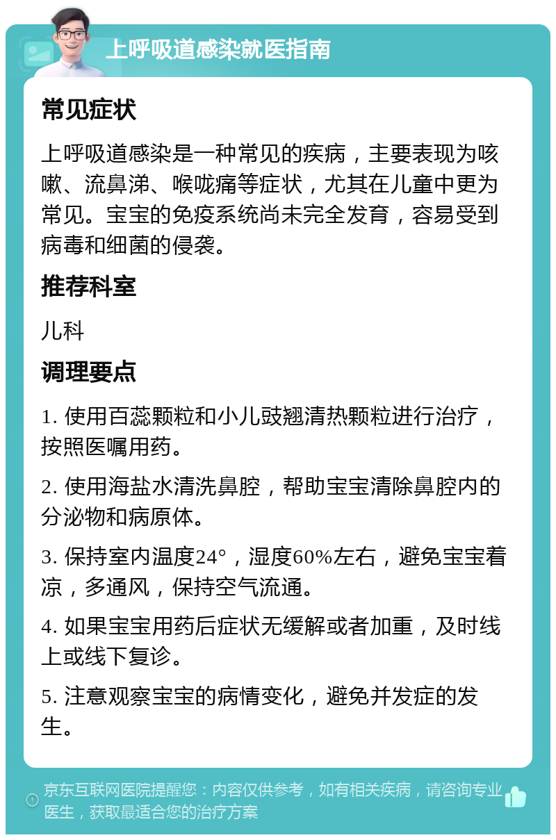 上呼吸道感染就医指南 常见症状 上呼吸道感染是一种常见的疾病，主要表现为咳嗽、流鼻涕、喉咙痛等症状，尤其在儿童中更为常见。宝宝的免疫系统尚未完全发育，容易受到病毒和细菌的侵袭。 推荐科室 儿科 调理要点 1. 使用百蕊颗粒和小儿豉翘清热颗粒进行治疗，按照医嘱用药。 2. 使用海盐水清洗鼻腔，帮助宝宝清除鼻腔内的分泌物和病原体。 3. 保持室内温度24°，湿度60%左右，避免宝宝着凉，多通风，保持空气流通。 4. 如果宝宝用药后症状无缓解或者加重，及时线上或线下复诊。 5. 注意观察宝宝的病情变化，避免并发症的发生。