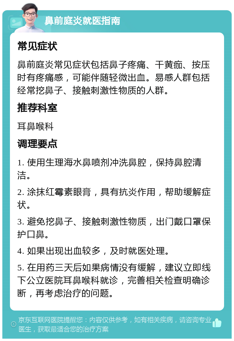 鼻前庭炎就医指南 常见症状 鼻前庭炎常见症状包括鼻子疼痛、干黄痂、按压时有疼痛感，可能伴随轻微出血。易感人群包括经常挖鼻子、接触刺激性物质的人群。 推荐科室 耳鼻喉科 调理要点 1. 使用生理海水鼻喷剂冲洗鼻腔，保持鼻腔清洁。 2. 涂抹红霉素眼膏，具有抗炎作用，帮助缓解症状。 3. 避免挖鼻子、接触刺激性物质，出门戴口罩保护口鼻。 4. 如果出现出血较多，及时就医处理。 5. 在用药三天后如果病情没有缓解，建议立即线下公立医院耳鼻喉科就诊，完善相关检查明确诊断，再考虑治疗的问题。