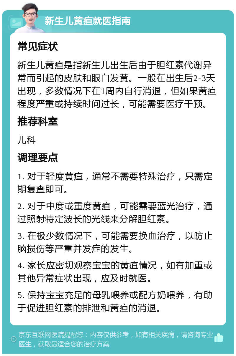 新生儿黄疸就医指南 常见症状 新生儿黄疸是指新生儿出生后由于胆红素代谢异常而引起的皮肤和眼白发黄。一般在出生后2-3天出现，多数情况下在1周内自行消退，但如果黄疸程度严重或持续时间过长，可能需要医疗干预。 推荐科室 儿科 调理要点 1. 对于轻度黄疸，通常不需要特殊治疗，只需定期复查即可。 2. 对于中度或重度黄疸，可能需要蓝光治疗，通过照射特定波长的光线来分解胆红素。 3. 在极少数情况下，可能需要换血治疗，以防止脑损伤等严重并发症的发生。 4. 家长应密切观察宝宝的黄疸情况，如有加重或其他异常症状出现，应及时就医。 5. 保持宝宝充足的母乳喂养或配方奶喂养，有助于促进胆红素的排泄和黄疸的消退。