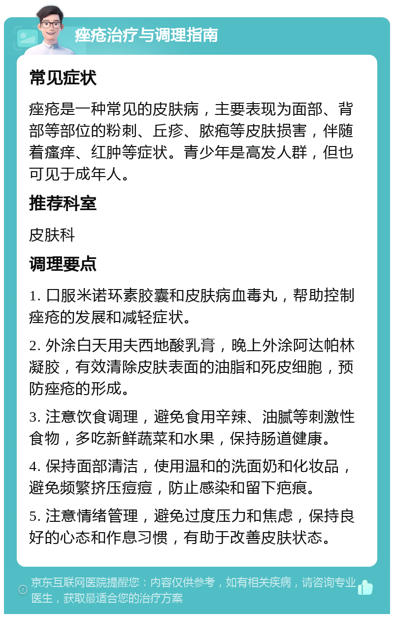 痤疮治疗与调理指南 常见症状 痤疮是一种常见的皮肤病，主要表现为面部、背部等部位的粉刺、丘疹、脓疱等皮肤损害，伴随着瘙痒、红肿等症状。青少年是高发人群，但也可见于成年人。 推荐科室 皮肤科 调理要点 1. 口服米诺环素胶囊和皮肤病血毒丸，帮助控制痤疮的发展和减轻症状。 2. 外涂白天用夫西地酸乳膏，晚上外涂阿达帕林凝胶，有效清除皮肤表面的油脂和死皮细胞，预防痤疮的形成。 3. 注意饮食调理，避免食用辛辣、油腻等刺激性食物，多吃新鲜蔬菜和水果，保持肠道健康。 4. 保持面部清洁，使用温和的洗面奶和化妆品，避免频繁挤压痘痘，防止感染和留下疤痕。 5. 注意情绪管理，避免过度压力和焦虑，保持良好的心态和作息习惯，有助于改善皮肤状态。