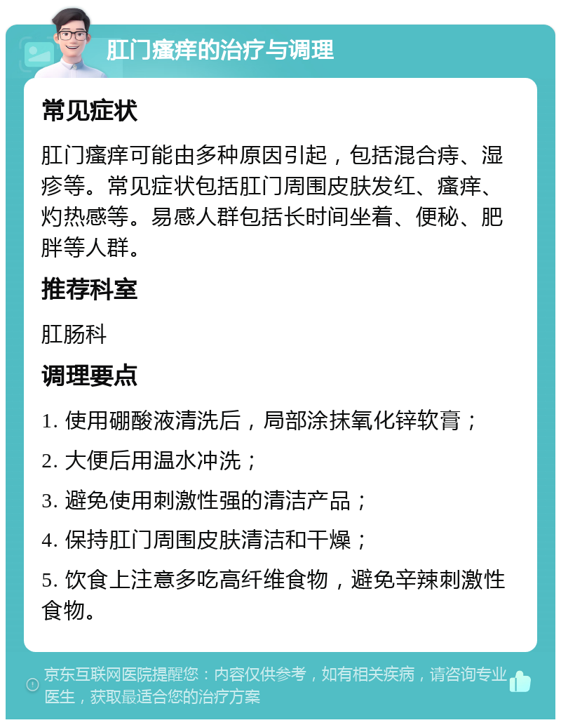 肛门瘙痒的治疗与调理 常见症状 肛门瘙痒可能由多种原因引起，包括混合痔、湿疹等。常见症状包括肛门周围皮肤发红、瘙痒、灼热感等。易感人群包括长时间坐着、便秘、肥胖等人群。 推荐科室 肛肠科 调理要点 1. 使用硼酸液清洗后，局部涂抹氧化锌软膏； 2. 大便后用温水冲洗； 3. 避免使用刺激性强的清洁产品； 4. 保持肛门周围皮肤清洁和干燥； 5. 饮食上注意多吃高纤维食物，避免辛辣刺激性食物。