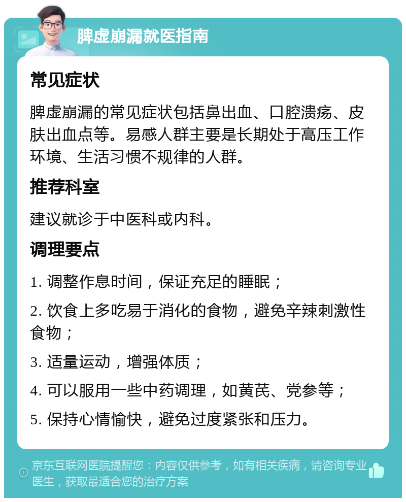 脾虚崩漏就医指南 常见症状 脾虚崩漏的常见症状包括鼻出血、口腔溃疡、皮肤出血点等。易感人群主要是长期处于高压工作环境、生活习惯不规律的人群。 推荐科室 建议就诊于中医科或内科。 调理要点 1. 调整作息时间，保证充足的睡眠； 2. 饮食上多吃易于消化的食物，避免辛辣刺激性食物； 3. 适量运动，增强体质； 4. 可以服用一些中药调理，如黄芪、党参等； 5. 保持心情愉快，避免过度紧张和压力。