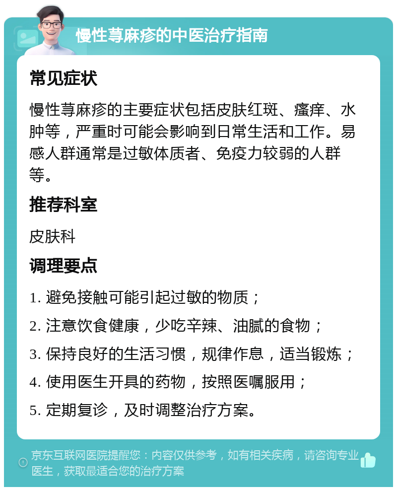 慢性荨麻疹的中医治疗指南 常见症状 慢性荨麻疹的主要症状包括皮肤红斑、瘙痒、水肿等，严重时可能会影响到日常生活和工作。易感人群通常是过敏体质者、免疫力较弱的人群等。 推荐科室 皮肤科 调理要点 1. 避免接触可能引起过敏的物质； 2. 注意饮食健康，少吃辛辣、油腻的食物； 3. 保持良好的生活习惯，规律作息，适当锻炼； 4. 使用医生开具的药物，按照医嘱服用； 5. 定期复诊，及时调整治疗方案。