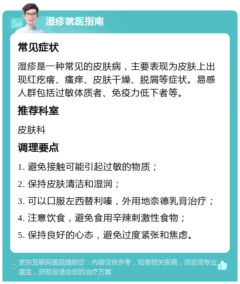 湿疹就医指南 常见症状 湿疹是一种常见的皮肤病，主要表现为皮肤上出现红疙瘩、瘙痒、皮肤干燥、脱屑等症状。易感人群包括过敏体质者、免疫力低下者等。 推荐科室 皮肤科 调理要点 1. 避免接触可能引起过敏的物质； 2. 保持皮肤清洁和湿润； 3. 可以口服左西替利嗪，外用地奈德乳膏治疗； 4. 注意饮食，避免食用辛辣刺激性食物； 5. 保持良好的心态，避免过度紧张和焦虑。