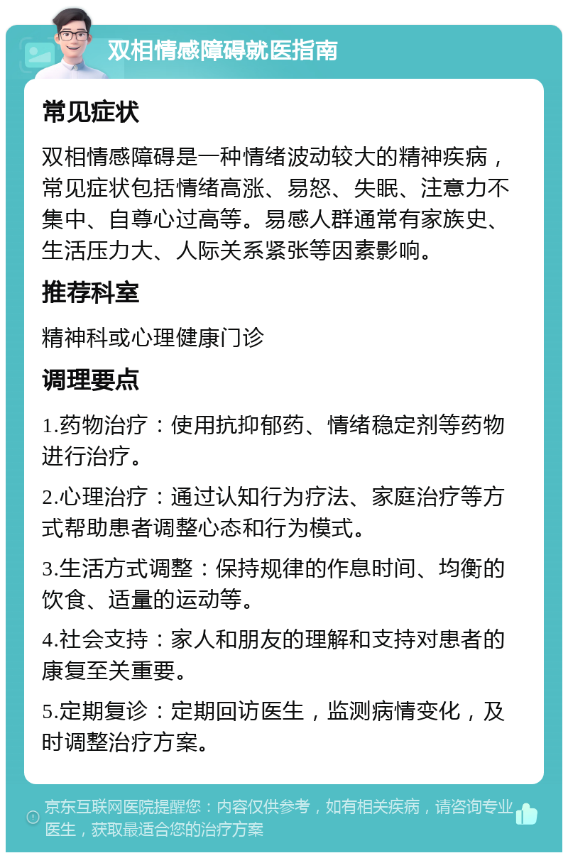 双相情感障碍就医指南 常见症状 双相情感障碍是一种情绪波动较大的精神疾病，常见症状包括情绪高涨、易怒、失眠、注意力不集中、自尊心过高等。易感人群通常有家族史、生活压力大、人际关系紧张等因素影响。 推荐科室 精神科或心理健康门诊 调理要点 1.药物治疗：使用抗抑郁药、情绪稳定剂等药物进行治疗。 2.心理治疗：通过认知行为疗法、家庭治疗等方式帮助患者调整心态和行为模式。 3.生活方式调整：保持规律的作息时间、均衡的饮食、适量的运动等。 4.社会支持：家人和朋友的理解和支持对患者的康复至关重要。 5.定期复诊：定期回访医生，监测病情变化，及时调整治疗方案。