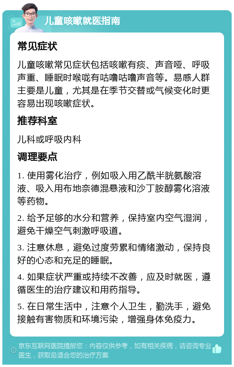 儿童咳嗽就医指南 常见症状 儿童咳嗽常见症状包括咳嗽有痰、声音哑、呼吸声重、睡眠时喉咙有咕噜咕噜声音等。易感人群主要是儿童，尤其是在季节交替或气候变化时更容易出现咳嗽症状。 推荐科室 儿科或呼吸内科 调理要点 1. 使用雾化治疗，例如吸入用乙酰半胱氨酸溶液、吸入用布地奈德混悬液和沙丁胺醇雾化溶液等药物。 2. 给予足够的水分和营养，保持室内空气湿润，避免干燥空气刺激呼吸道。 3. 注意休息，避免过度劳累和情绪激动，保持良好的心态和充足的睡眠。 4. 如果症状严重或持续不改善，应及时就医，遵循医生的治疗建议和用药指导。 5. 在日常生活中，注意个人卫生，勤洗手，避免接触有害物质和环境污染，增强身体免疫力。