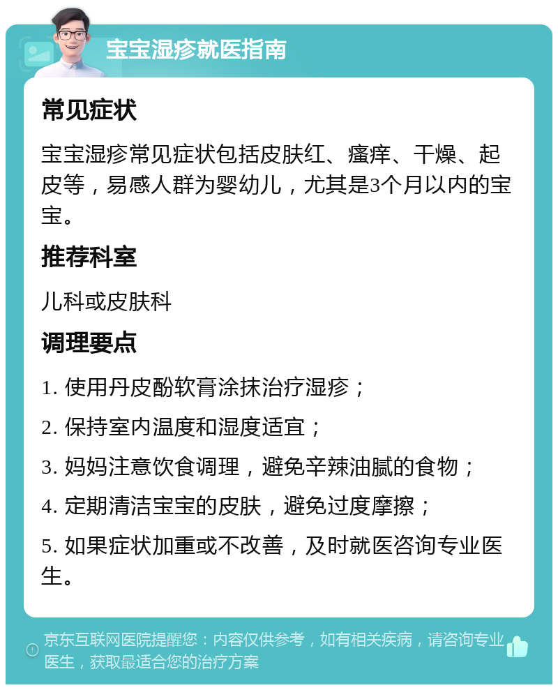 宝宝湿疹就医指南 常见症状 宝宝湿疹常见症状包括皮肤红、瘙痒、干燥、起皮等，易感人群为婴幼儿，尤其是3个月以内的宝宝。 推荐科室 儿科或皮肤科 调理要点 1. 使用丹皮酚软膏涂抹治疗湿疹； 2. 保持室内温度和湿度适宜； 3. 妈妈注意饮食调理，避免辛辣油腻的食物； 4. 定期清洁宝宝的皮肤，避免过度摩擦； 5. 如果症状加重或不改善，及时就医咨询专业医生。