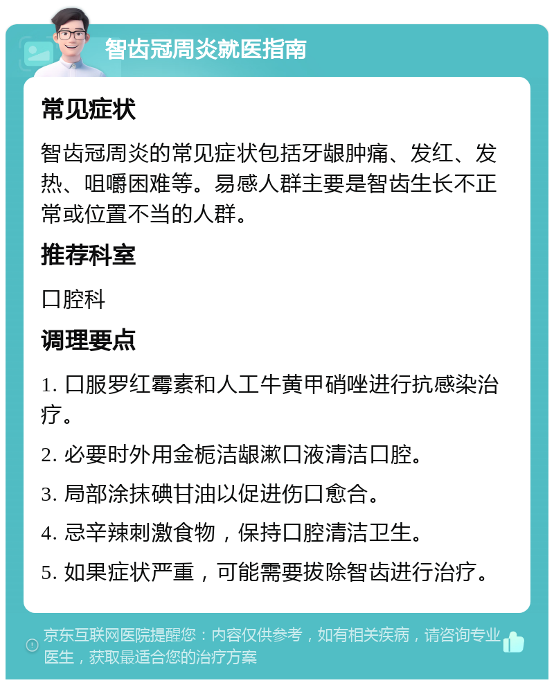 智齿冠周炎就医指南 常见症状 智齿冠周炎的常见症状包括牙龈肿痛、发红、发热、咀嚼困难等。易感人群主要是智齿生长不正常或位置不当的人群。 推荐科室 口腔科 调理要点 1. 口服罗红霉素和人工牛黄甲硝唑进行抗感染治疗。 2. 必要时外用金栀洁龈漱口液清洁口腔。 3. 局部涂抹碘甘油以促进伤口愈合。 4. 忌辛辣刺激食物，保持口腔清洁卫生。 5. 如果症状严重，可能需要拔除智齿进行治疗。