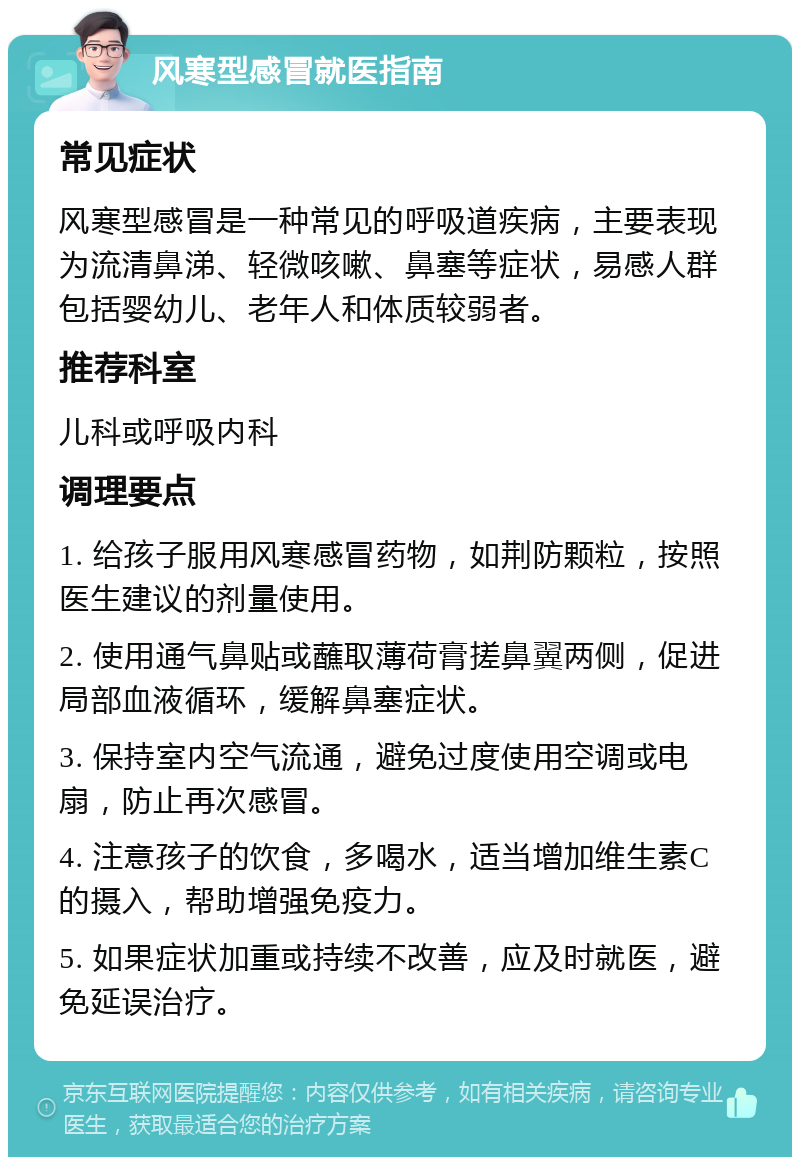 风寒型感冒就医指南 常见症状 风寒型感冒是一种常见的呼吸道疾病，主要表现为流清鼻涕、轻微咳嗽、鼻塞等症状，易感人群包括婴幼儿、老年人和体质较弱者。 推荐科室 儿科或呼吸内科 调理要点 1. 给孩子服用风寒感冒药物，如荆防颗粒，按照医生建议的剂量使用。 2. 使用通气鼻贴或蘸取薄荷膏搓鼻翼两侧，促进局部血液循环，缓解鼻塞症状。 3. 保持室内空气流通，避免过度使用空调或电扇，防止再次感冒。 4. 注意孩子的饮食，多喝水，适当增加维生素C的摄入，帮助增强免疫力。 5. 如果症状加重或持续不改善，应及时就医，避免延误治疗。