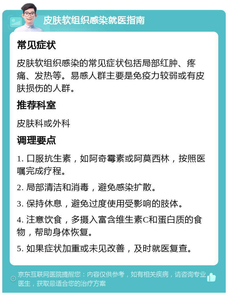 皮肤软组织感染就医指南 常见症状 皮肤软组织感染的常见症状包括局部红肿、疼痛、发热等。易感人群主要是免疫力较弱或有皮肤损伤的人群。 推荐科室 皮肤科或外科 调理要点 1. 口服抗生素，如阿奇霉素或阿莫西林，按照医嘱完成疗程。 2. 局部清洁和消毒，避免感染扩散。 3. 保持休息，避免过度使用受影响的肢体。 4. 注意饮食，多摄入富含维生素C和蛋白质的食物，帮助身体恢复。 5. 如果症状加重或未见改善，及时就医复查。