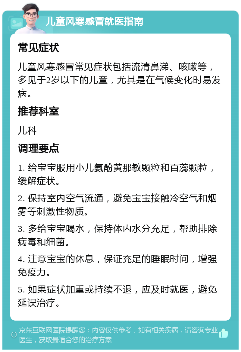 儿童风寒感冒就医指南 常见症状 儿童风寒感冒常见症状包括流清鼻涕、咳嗽等，多见于2岁以下的儿童，尤其是在气候变化时易发病。 推荐科室 儿科 调理要点 1. 给宝宝服用小儿氨酚黄那敏颗粒和百蕊颗粒，缓解症状。 2. 保持室内空气流通，避免宝宝接触冷空气和烟雾等刺激性物质。 3. 多给宝宝喝水，保持体内水分充足，帮助排除病毒和细菌。 4. 注意宝宝的休息，保证充足的睡眠时间，增强免疫力。 5. 如果症状加重或持续不退，应及时就医，避免延误治疗。