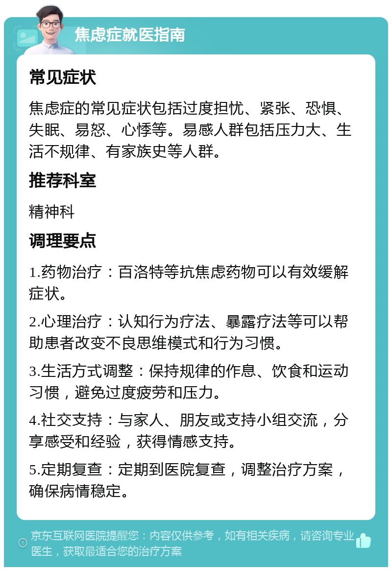 焦虑症就医指南 常见症状 焦虑症的常见症状包括过度担忧、紧张、恐惧、失眠、易怒、心悸等。易感人群包括压力大、生活不规律、有家族史等人群。 推荐科室 精神科 调理要点 1.药物治疗：百洛特等抗焦虑药物可以有效缓解症状。 2.心理治疗：认知行为疗法、暴露疗法等可以帮助患者改变不良思维模式和行为习惯。 3.生活方式调整：保持规律的作息、饮食和运动习惯，避免过度疲劳和压力。 4.社交支持：与家人、朋友或支持小组交流，分享感受和经验，获得情感支持。 5.定期复查：定期到医院复查，调整治疗方案，确保病情稳定。