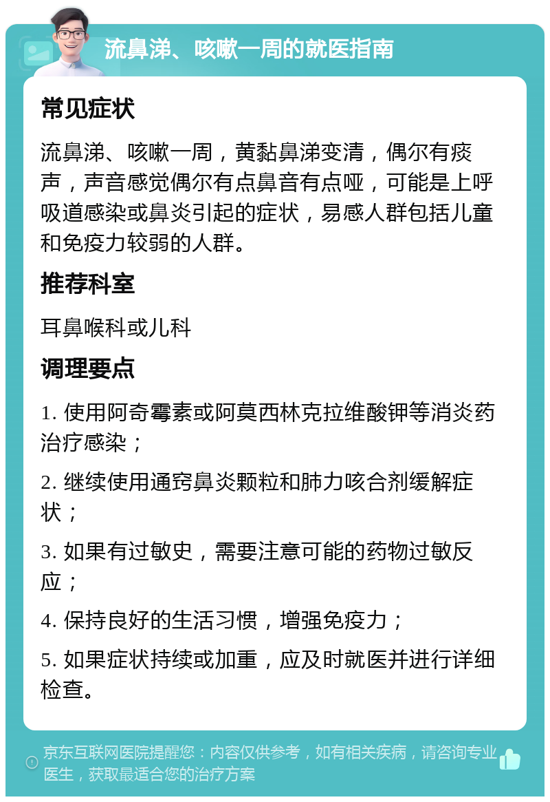 流鼻涕、咳嗽一周的就医指南 常见症状 流鼻涕、咳嗽一周，黄黏鼻涕变清，偶尔有痰声，声音感觉偶尔有点鼻音有点哑，可能是上呼吸道感染或鼻炎引起的症状，易感人群包括儿童和免疫力较弱的人群。 推荐科室 耳鼻喉科或儿科 调理要点 1. 使用阿奇霉素或阿莫西林克拉维酸钾等消炎药治疗感染； 2. 继续使用通窍鼻炎颗粒和肺力咳合剂缓解症状； 3. 如果有过敏史，需要注意可能的药物过敏反应； 4. 保持良好的生活习惯，增强免疫力； 5. 如果症状持续或加重，应及时就医并进行详细检查。