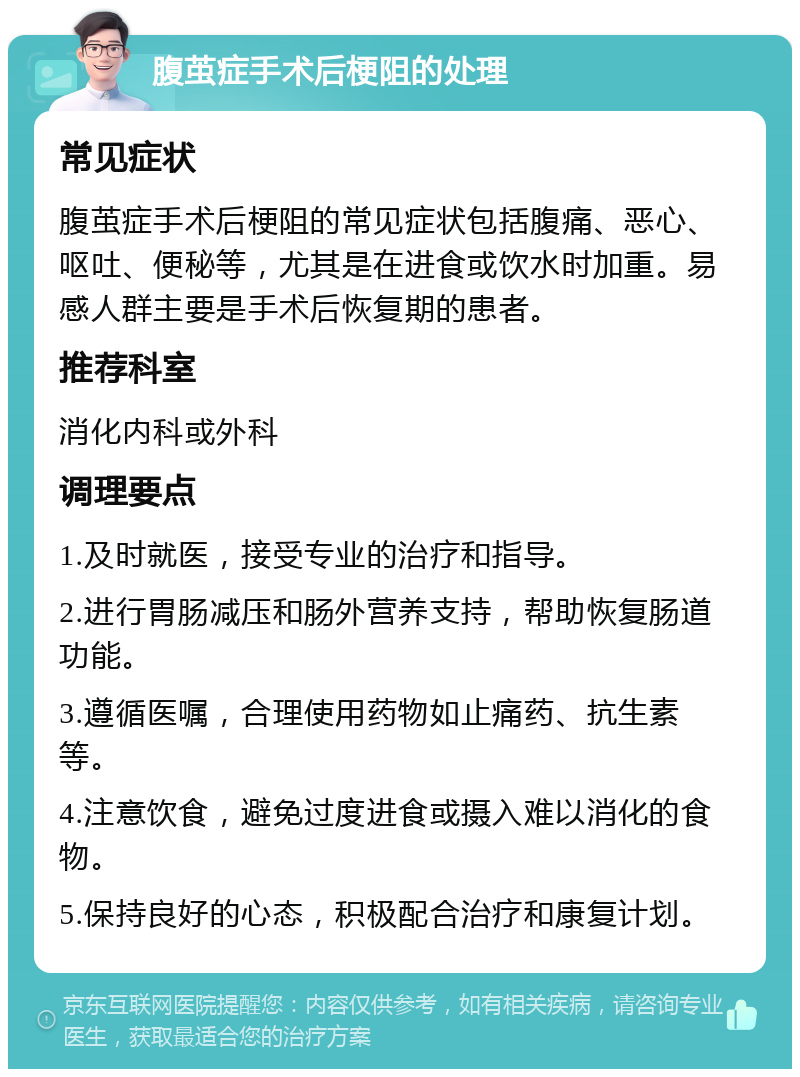 腹茧症手术后梗阻的处理 常见症状 腹茧症手术后梗阻的常见症状包括腹痛、恶心、呕吐、便秘等，尤其是在进食或饮水时加重。易感人群主要是手术后恢复期的患者。 推荐科室 消化内科或外科 调理要点 1.及时就医，接受专业的治疗和指导。 2.进行胃肠减压和肠外营养支持，帮助恢复肠道功能。 3.遵循医嘱，合理使用药物如止痛药、抗生素等。 4.注意饮食，避免过度进食或摄入难以消化的食物。 5.保持良好的心态，积极配合治疗和康复计划。